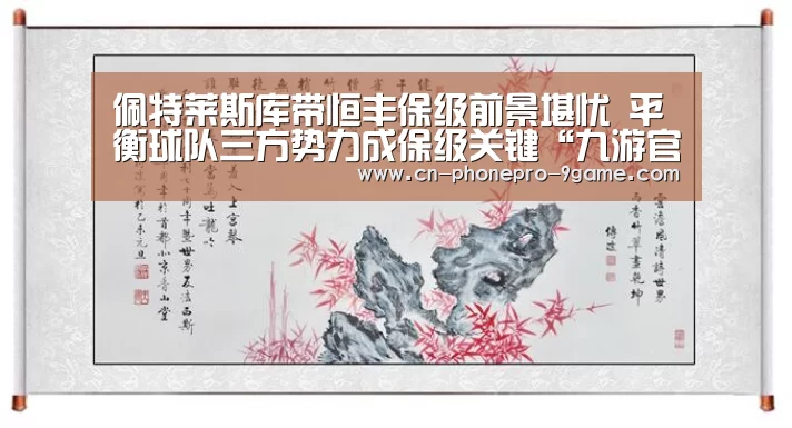 佩特莱斯库带恒丰保级前景堪忧 平衡球队三方势力成保级关键“九游官网”(图4) 九游游戏
