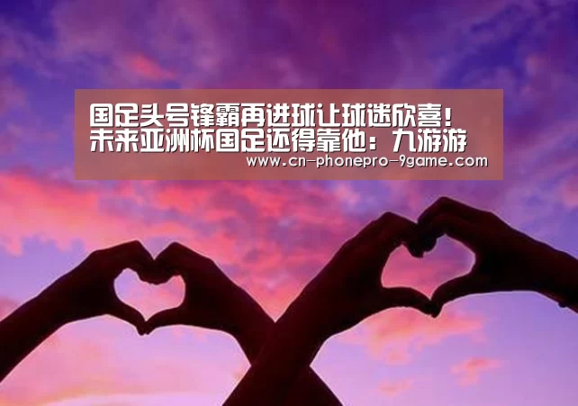 国足头号锋霸再进球让球迷欣喜!未来亚洲杯国足还得靠他:九游游戏(图2) 九游游戏
